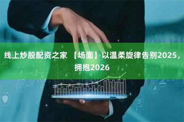 线上炒股配资之家 【场面】以温柔旋律告别2025，拥抱2026
