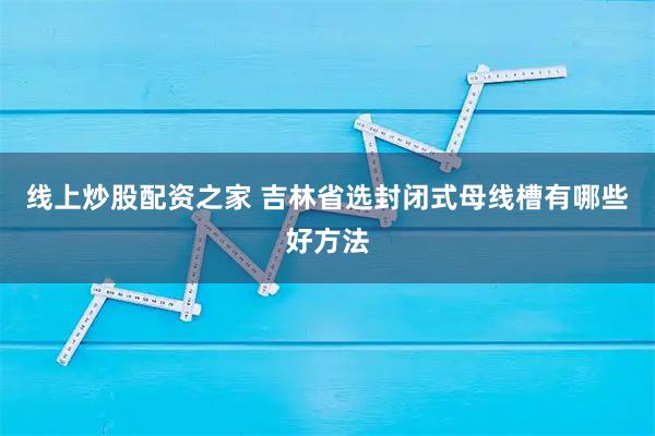 线上炒股配资之家 吉林省选封闭式母线槽有哪些好方法