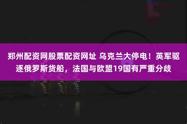 郑州配资网股票配资网址 乌克兰大停电！英军驱逐俄罗斯货船，法国与欧盟19国有严重分歧