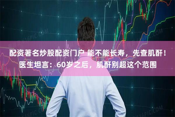配资著名炒股配资门户 能不能长寿，先查肌酐！医生坦言：60岁之后，肌酐别超这个范围